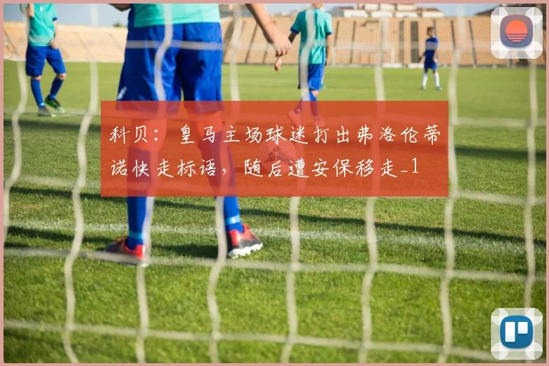 科贝：皇马主场球迷打出弗洛伦蒂诺快走标语，随后遭安保移走_1