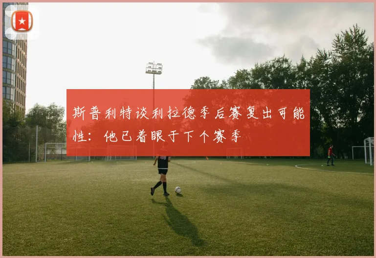 斯普利特谈利拉德季后赛复出可能性：他已着眼于下个赛季