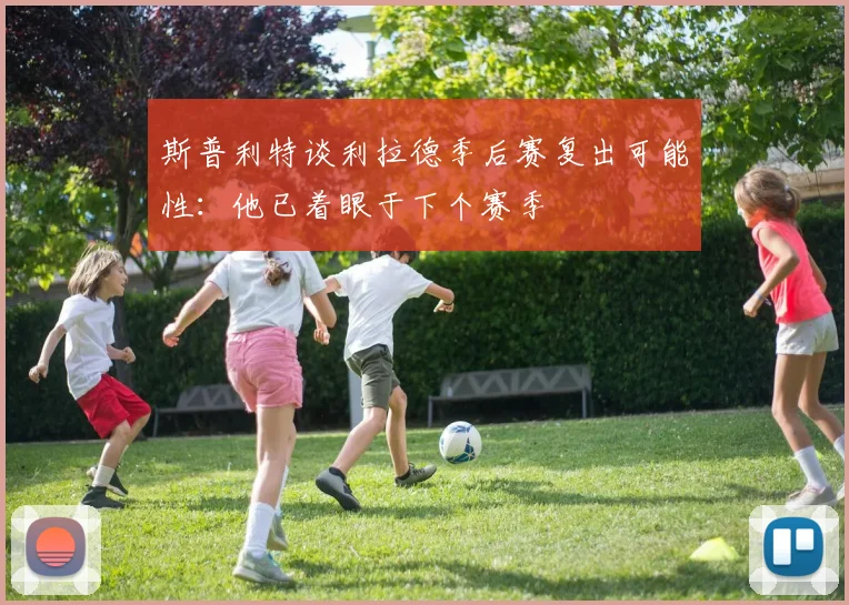 斯普利特谈利拉德季后赛复出可能性：他已着眼于下个赛季