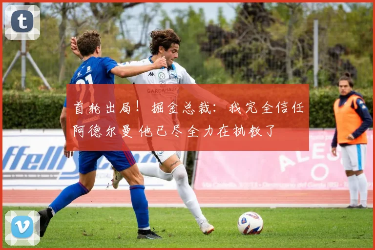 首轮出局！掘金总裁：我完全信任阿德尔曼 他已尽全力在执教了